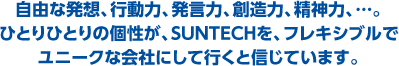 自由な発想、行動力、発言力、創造力、精神力、…。ひとりひとりの個性が、SUNTECHを、フレキシブルでユニークな会社にして行くと信じています。