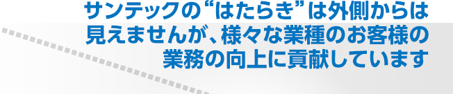 サンテックの“はたらき”は外側からは見えませんが、様々な業種のお客様の業務の向上に貢献しています